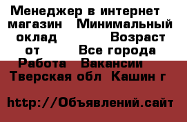 Менеджер в интернет - магазин › Минимальный оклад ­ 2 000 › Возраст от ­ 18 - Все города Работа » Вакансии   . Тверская обл.,Кашин г.